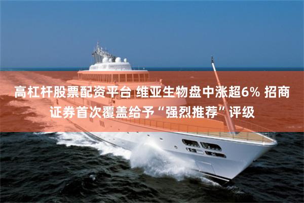 高杠杆股票配资平台 维亚生物盘中涨超6% 招商证券首次覆盖给予“强烈推荐”评级