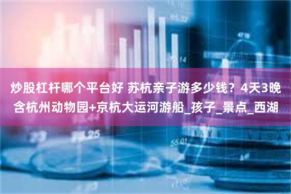 炒股杠杆哪个平台好 苏杭亲子游多少钱？4天3晚含杭州动物园+京杭大运河游船_孩子_景点_西湖