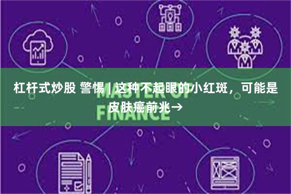 杠杆式炒股 警惕 | 这种不起眼的小红斑，可能是皮肤癌前兆→
