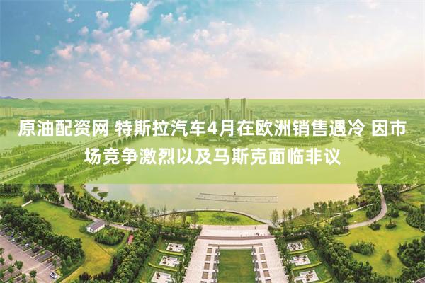 原油配资网 特斯拉汽车4月在欧洲销售遇冷 因市场竞争激烈以及马斯克面临非议