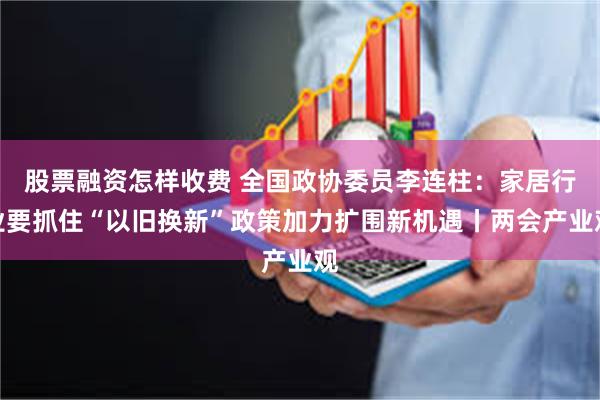 股票融资怎样收费 全国政协委员李连柱：家居行业要抓住“以旧换新”政策加力扩围新机遇丨两会产业观