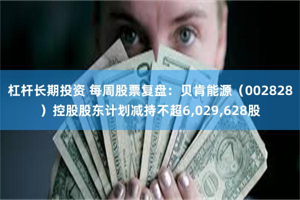 杠杆长期投资 每周股票复盘：贝肯能源（002828）控股股东计划减持不超6,029,628股