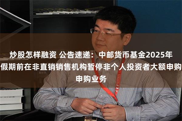 炒股怎样融资 公告速递：中邮货币基金2025年五一假期前在非直销销售机构暂停非个人投资者大额申购业务