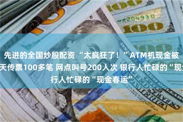 先进的全国炒股配资 “太疯狂了！”ATM机现金被取光 每天传票100多笔 网点叫号200人次 银行人忙碌的“现金春运”