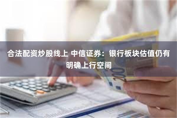 合法配资炒股线上 中信证券：银行板块估值仍有明确上行空间