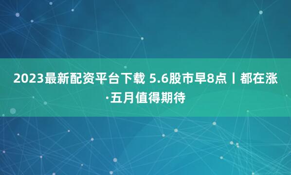 2023最新配资平台下载 5.6股市早8点丨都在涨·五月值得期待