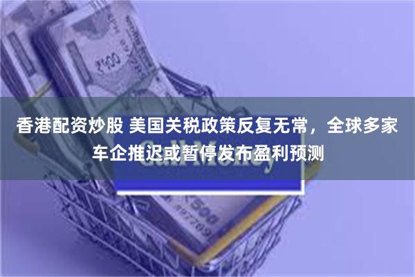 香港配资炒股 美国关税政策反复无常，全球多家车企推迟或暂停发布盈利预测