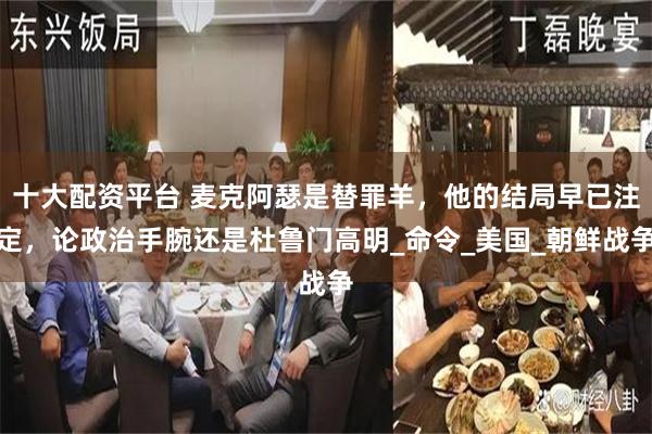 十大配资平台 麦克阿瑟是替罪羊，他的结局早已注定，论政治手腕还是杜鲁门高明_命令_美国_朝鲜战争