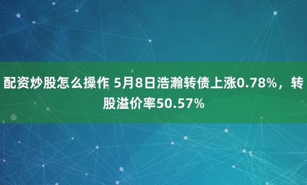 配资炒股怎么操作 5月8日浩瀚转债上涨0.78%，转股溢价率50.57%