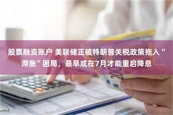 股票融资账户 美联储正被特朗普关税政策拖入“滞胀”困局，最早或在7月才能重启降息