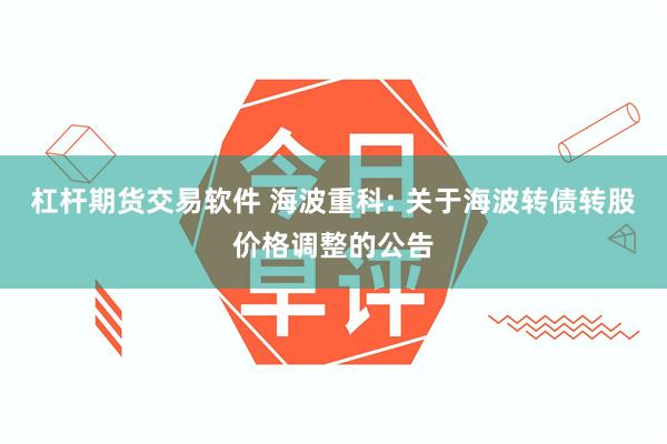杠杆期货交易软件 海波重科: 关于海波转债转股价格调整的公告