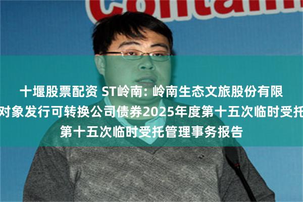 十堰股票配资 ST岭南: 岭南生态文旅股份有限公司向不特定对象发行可转换公司债券2025年度第十五次临时受托管理事务报告