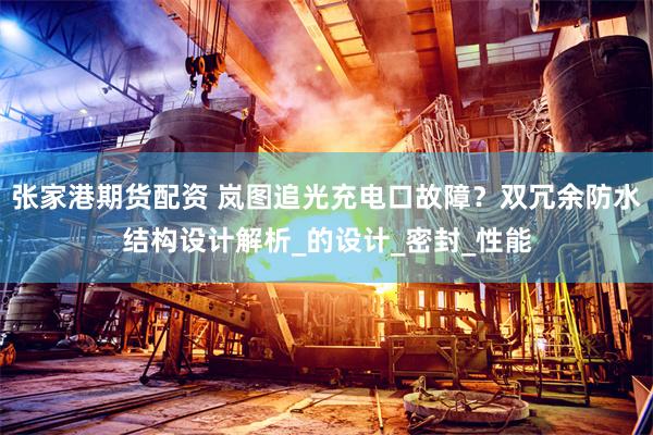 张家港期货配资 岚图追光充电口故障？双冗余防水结构设计解析_的设计_密封_性能