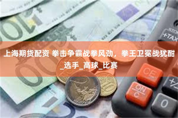 上海期货配资 拳击争霸战拳风劲，拳王卫冕战犹酣_选手_高球_比赛