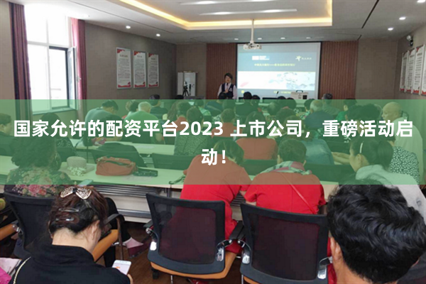国家允许的配资平台2023 上市公司，重磅活动启动！