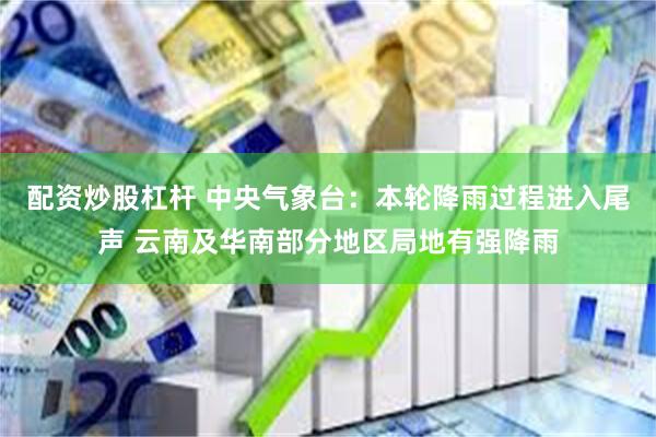 配资炒股杠杆 中央气象台：本轮降雨过程进入尾声 云南及华南部分地区局地有强降雨