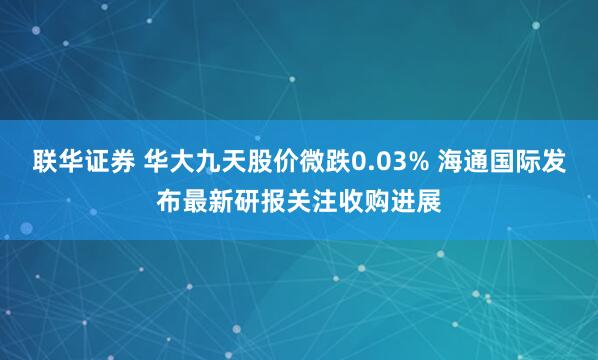 联华证券 华大九天股价微跌0.03% 海通国际发布最新研报关注收购进展