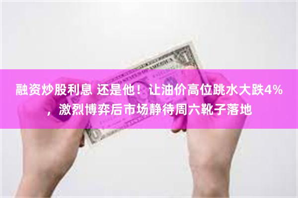 融资炒股利息 还是他！让油价高位跳水大跌4%，激烈博弈后市场静待周六靴子落地