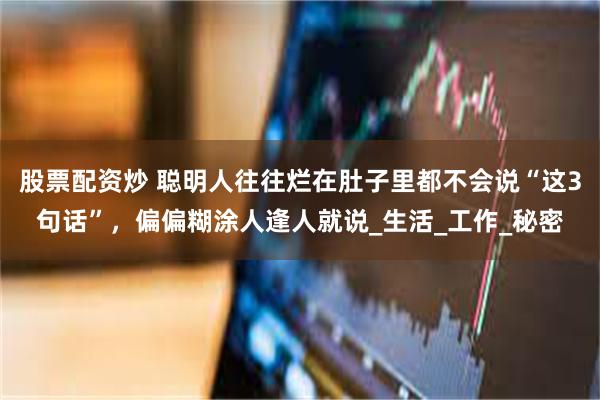 股票配资炒 聪明人往往烂在肚子里都不会说“这3句话”，偏偏糊涂人逢人就说_生活_工作_秘密