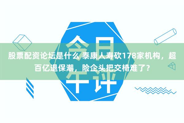 股票配资论坛是什么 泰康人寿砍178家机构，超百亿退保潮，险企头把交椅难了？