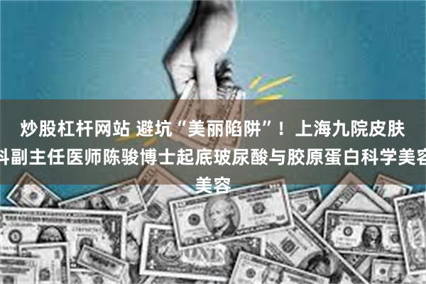 炒股杠杆网站 避坑“美丽陷阱”！上海九院皮肤科副主任医师陈骏博士起底玻尿酸与胶原蛋白科学美容