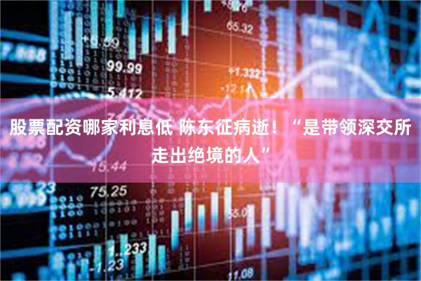 股票配资哪家利息低 陈东征病逝！“是带领深交所走出绝境的人”