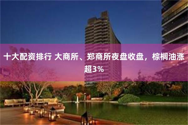 十大配资排行 大商所、郑商所夜盘收盘，棕榈油涨超3%