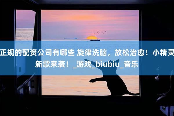 正规的配资公司有哪些 旋律洗脑，放松治愈！小精灵新歌来袭！_游戏_biubiu_音乐
