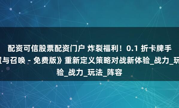 配资可信股票配资门户 炸裂福利！0.1 折卡牌手游《放置与召唤 - 免费版》重新定义策略对战新体验_战力_玩法_阵容