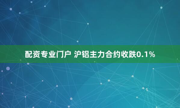 配资专业门户 沪铝主力合约收跌0.1%