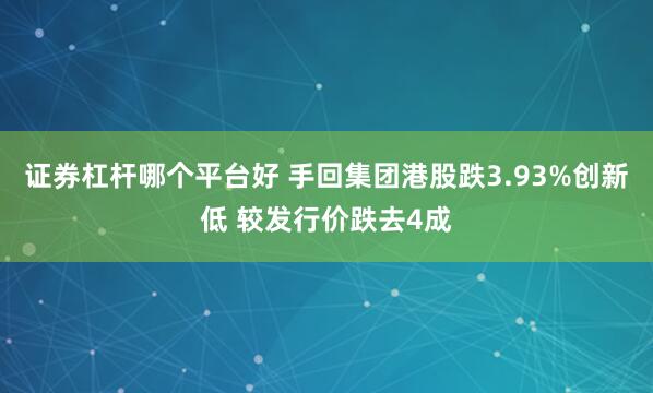 证券杠杆哪个平台好 手回集团港股跌3.93%创新低 较发行价跌去4成
