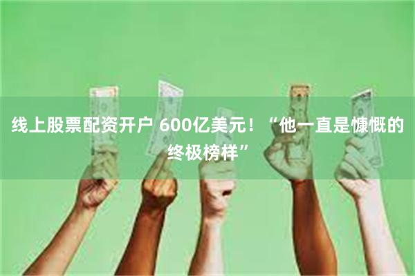 线上股票配资开户 600亿美元！“他一直是慷慨的终极榜样”