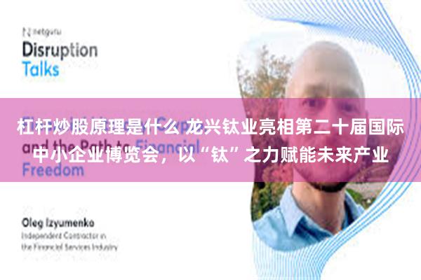 杠杆炒股原理是什么 龙兴钛业亮相第二十届国际中小企业博览会，以“钛”之力赋能未来产业
